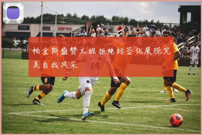 帕金斯盛赞文班拒绝标签化展现完美自我风采
