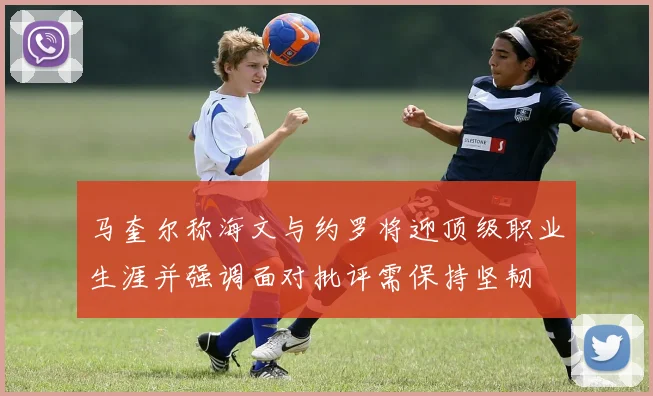 马奎尔称海文与约罗将迎顶级职业生涯并强调面对批评需保持坚韧