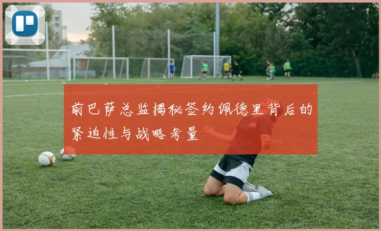 前巴萨总监揭秘签约佩德里背后的紧迫性与战略考量