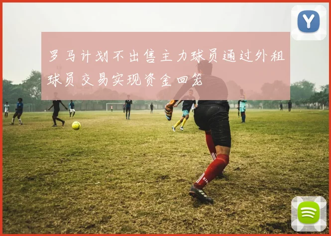 罗马计划不出售主力球员通过外租球员交易实现资金回笼