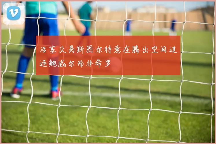 活塞交易斯图尔特意在腾出空间追逐鲍威尔而非希罗