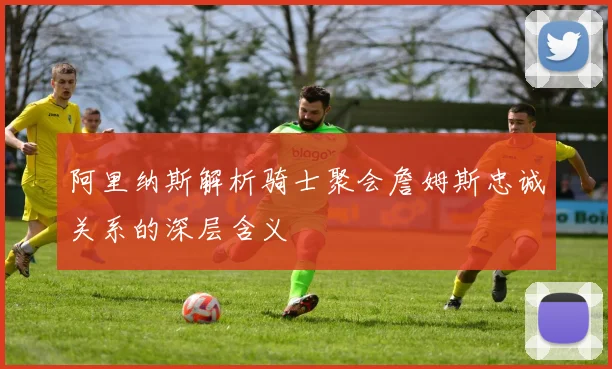 阿里纳斯解析骑士聚会詹姆斯忠诚关系的深层含义