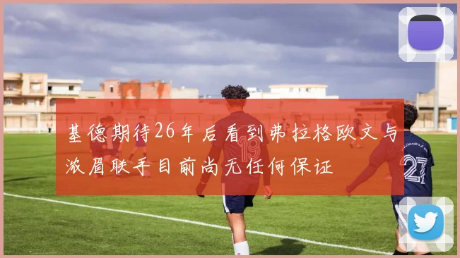基德期待26年后看到弗拉格欧文与浓眉联手目前尚无任何保证