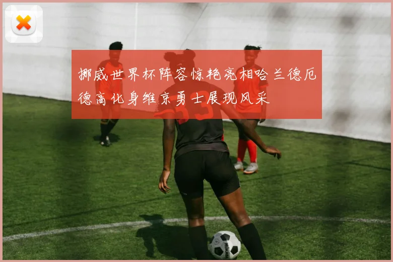 挪威世界杯阵容惊艳亮相哈兰德厄德高化身维京勇士展现风采