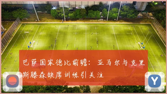巴萨国家德比前瞻：亚马尔与克里斯滕森缺席训练引关注